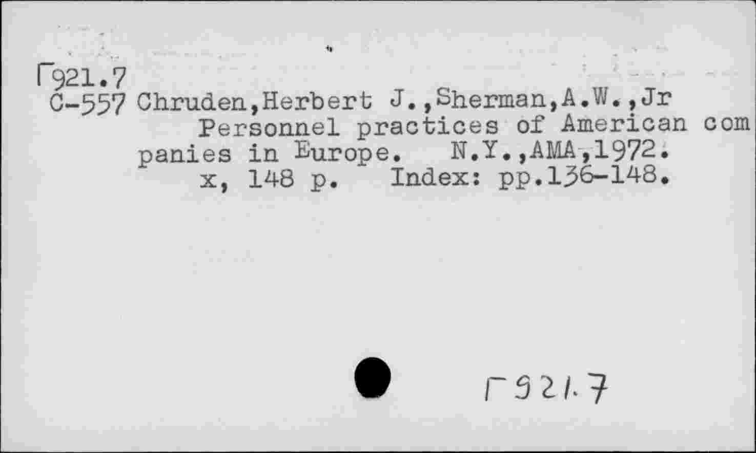 ﻿P921.7
0-557 Chruden,Herbert J.»Sherman,A.W.,Jr Personnel practices of American com
panies in Europe.	N.Y.,AMA,1972.
x, 148 p. Index: pp.156-148.
P52/.7